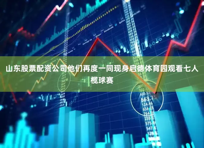 山东股票配资公司他们再度一同现身启德体育园观看七人榄球赛