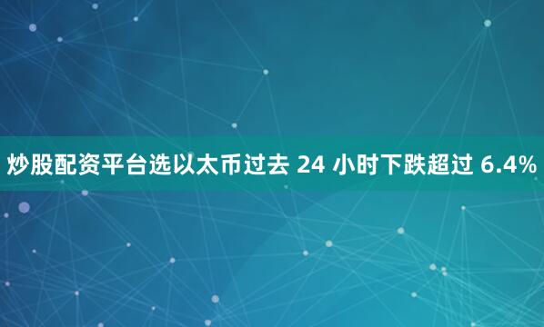 炒股配资平台选以太币过去 24 小时下跌超过 6.4%