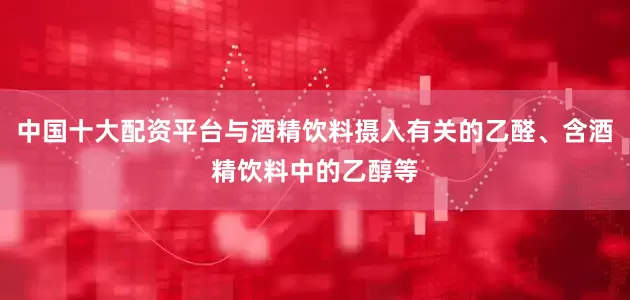 中国十大配资平台与酒精饮料摄入有关的乙醛、含酒精饮料中的乙醇等