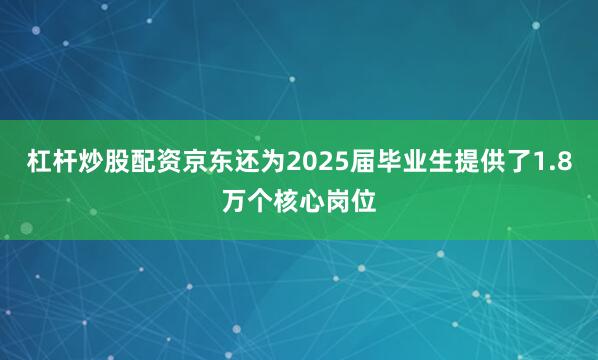 杠杆炒股配资京东还为2025届毕业生提供了1.8万个核心岗位