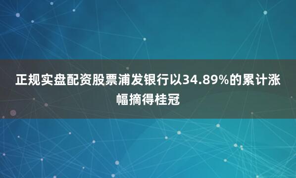 正规实盘配资股票浦发银行以34.89%的累计涨幅摘得桂冠