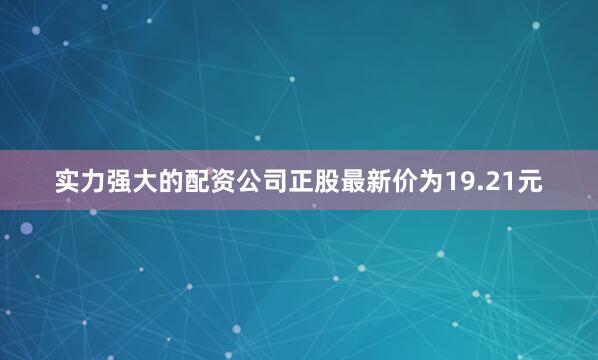 实力强大的配资公司正股最新价为19.21元