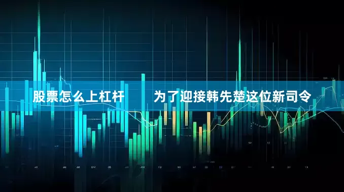 股票怎么上杠杆        为了迎接韩先楚这位新司令