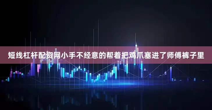 短线杠杆配资网小手不经意的帮着把鸡爪塞进了师傅裤子里
