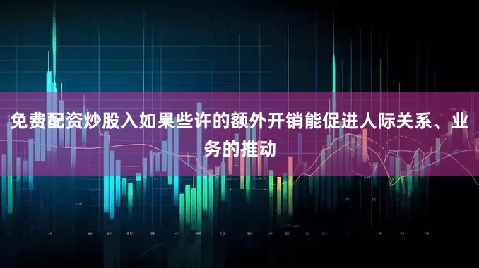 免费配资炒股入如果些许的额外开销能促进人际关系、业务的推动