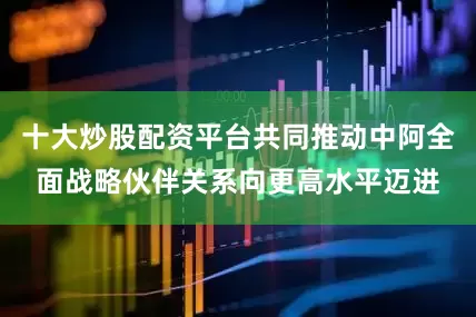 十大炒股配资平台共同推动中阿全面战略伙伴关系向更高水平迈进