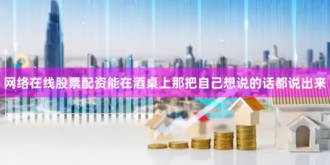 网络在线股票配资能在酒桌上那把自己想说的话都说出来