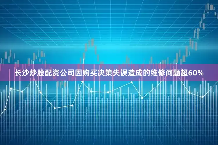 长沙炒股配资公司因购买决策失误造成的维修问题超60%