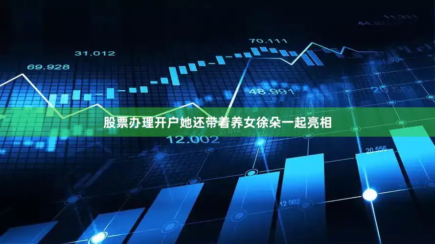 股票办理开户她还带着养女徐朵一起亮相
